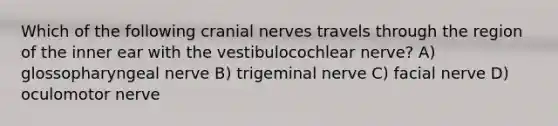 Which of the following cranial nerves travels through the region of the inner ear with the vestibulocochlear nerve? A) glossopharyngeal nerve B) trigeminal nerve C) facial nerve D) oculomotor nerve