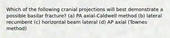 Which of the following cranial projections will best demonstrate a possible basilar fracture? (a) PA axial-Caldwell method (b) lateral recumbent (c) horizontal beam lateral (d) AP axial (Townes method)