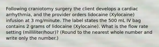 Following craniotomy surgery the client develops a cardiac arrhythmia, and the provider orders lidocaine (Xylocaine) infusion at 3 mg/minute. The label states the 500 mL IV bag contains 2 grams of lidocaine (Xylocaine). What is the flow rate setting (milliliter/hour)? (Round to the nearest whole number and write only the number.)