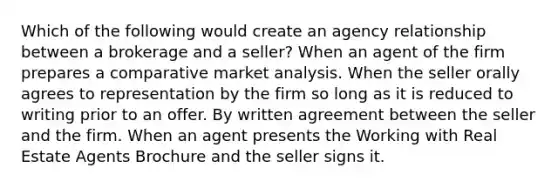 Which of the following would create an agency relationship between a brokerage and a seller? When an agent of the firm prepares a comparative market analysis. When the seller orally agrees to representation by the firm so long as it is reduced to writing prior to an offer. By written agreement between the seller and the firm. When an agent presents the Working with Real Estate Agents Brochure and the seller signs it.