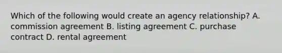 Which of the following would create an agency relationship? A. commission agreement B. listing agreement C. purchase contract D. rental agreement