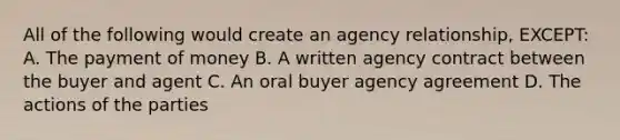 All of the following would create an agency relationship, EXCEPT: A. The payment of money B. A written agency contract between the buyer and agent C. An oral buyer agency agreement D. The actions of the parties