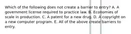 Which of the following does not create a barrier to​ entry? A. A government license required to practice law. B. Economies of scale in production. C. A patent for a new drug. D. A copyright on a new computer program. E. All of the above create barriers to entry.