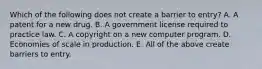 Which of the following does not create a barrier to​ entry? A. A patent for a new drug. B. A government license required to practice law. C. A copyright on a new computer program. D. Economies of scale in production. E. All of the above create barriers to entry.