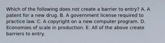 Which of the following does not create a barrier to​ entry? A. A patent for a new drug. B. A government license required to practice law. C. A copyright on a new computer program. D. Economies of scale in production. E. All of the above create barriers to entry.