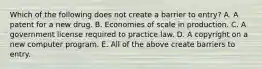 Which of the following does not create a barrier to​ entry? A. A patent for a new drug. B. Economies of scale in production. C. A government license required to practice law. D. A copyright on a new computer program. E. All of the above create barriers to entry.