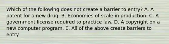 Which of the following does not create a barrier to​ entry? A. A patent for a new drug. B. Economies of scale in production. C. A government license required to practice law. D. A copyright on a new computer program. E. All of the above create barriers to entry.