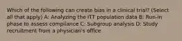 Which of the following can create bias in a clinical trial? (Select all that apply) A: Analyzing the ITT population data B: Run-in phase to assess compliance C: Subgroup analysis D: Study recruitment from a physician's office