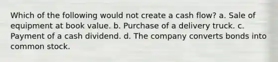 Which of the following would not create a cash flow? a. Sale of equipment at book value. b. Purchase of a delivery truck. c. Payment of a cash dividend. d. The company converts bonds into common stock.