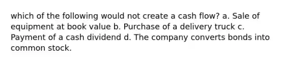 which of the following would not create a cash flow? a. Sale of equipment at book value b. Purchase of a delivery truck c. Payment of a cash dividend d. The company converts bonds into common stock.