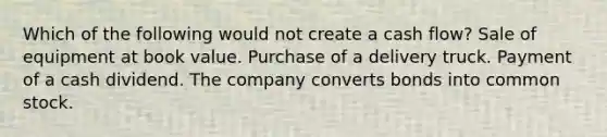 Which of the following would not create a cash flow? Sale of equipment at book value. Purchase of a delivery truck. Payment of a cash dividend. The company converts bonds into common stock.