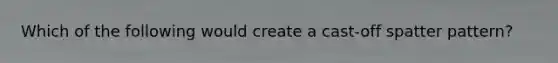 Which of the following would create a cast-off spatter pattern?