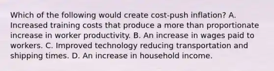 Which of the following would create​ cost-push inflation? A. Increased training costs that produce a <a href='https://www.questionai.com/knowledge/keWHlEPx42-more-than' class='anchor-knowledge'>more than</a> proportionate increase in worker productivity. B. An increase in wages paid to workers. C. Improved technology reducing transportation and shipping times. D. An increase in household income.