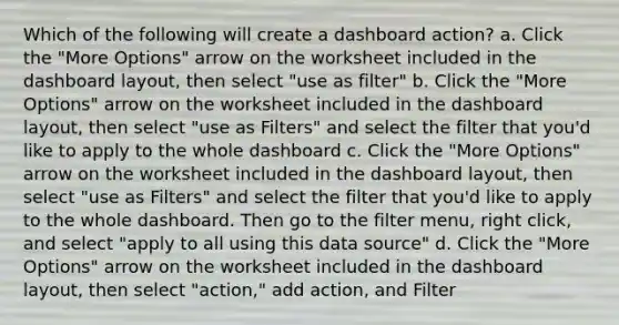 Which of the following will create a dashboard action? a. Click the "More Options" arrow on the worksheet included in the dashboard layout, then select "use as filter" b. Click the "More Options" arrow on the worksheet included in the dashboard layout, then select "use as Filters" and select the filter that you'd like to apply to the whole dashboard c. Click the "More Options" arrow on the worksheet included in the dashboard layout, then select "use as Filters" and select the filter that you'd like to apply to the whole dashboard. Then go to the filter menu, right click, and select "apply to all using this data source" d. Click the "More Options" arrow on the worksheet included in the dashboard layout, then select "action," add action, and Filter