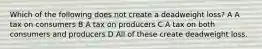 Which of the following does not create a deadweight loss? A A tax on consumers B A tax on producers C A tax on both consumers and producers D All of these create deadweight loss.