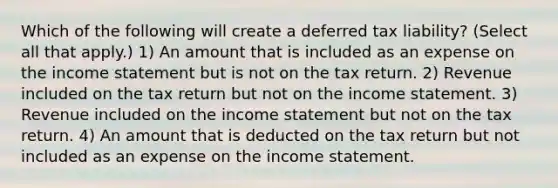 Which of the following will create a deferred tax liability? (Select all that apply.) 1) An amount that is included as an expense on the income statement but is not on the tax return. 2) Revenue included on the tax return but not on the income statement. 3) Revenue included on the income statement but not on the tax return. 4) An amount that is deducted on the tax return but not included as an expense on the income statement.