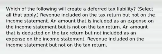 Which of the following will create a deferred tax liability? (Select all that apply.) Revenue included on the tax return but not on the income statement. An amount that is included as an expense on the income statement but is not on the tax return. An amount that is deducted on the tax return but not included as an expense on the income statement. Revenue included on the income statement but not on the tax return.