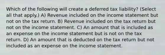 Which of the following will create a deferred tax liability? (Select all that apply.) A) Revenue included on the <a href='https://www.questionai.com/knowledge/kCPMsnOwdm-income-statement' class='anchor-knowledge'>income statement</a> but not on the tax return. B) Revenue included on the tax return but not on the income statement. C) An amount that is included as an expense on the income statement but is not on the tax return. D) An amount that is deducted on the tax return but not included as an expense on the income statement.