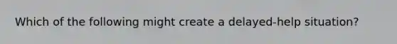 Which of the following might create a delayed-help situation?