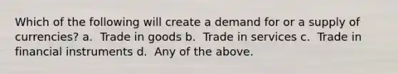 Which of the following will create a demand for or a supply of currencies? a. ​ Trade in goods b. ​ Trade in services c. ​ Trade in financial instruments d. ​ Any of the above.