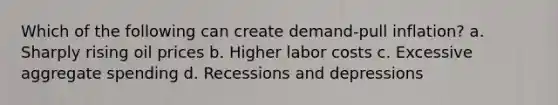 Which of the following can create demand-pull inflation? a. Sharply rising oil prices b. Higher labor costs c. Excessive aggregate spending d. Recessions and depressions