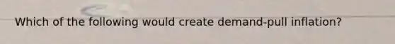 Which of the following would create demand-pull inflation?