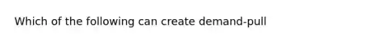 Which of the following can create demand-pull