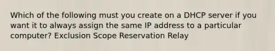 Which of the following must you create on a DHCP server if you want it to always assign the same IP address to a particular computer? Exclusion Scope Reservation Relay