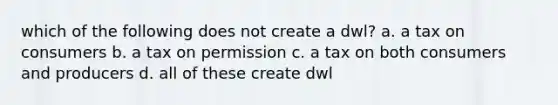 which of the following does not create a dwl? a. a tax on consumers b. a tax on permission c. a tax on both consumers and producers d. all of these create dwl