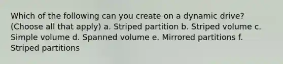 Which of the following can you create on a dynamic drive? (Choose all that apply) a. Striped partition b. Striped volume c. Simple volume d. Spanned volume e. Mirrored partitions f. Striped partitions