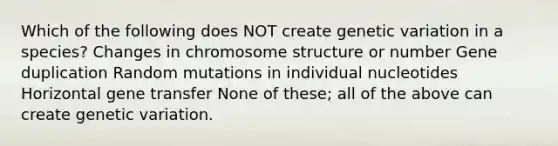 Which of the following does NOT create genetic variation in a species? Changes in chromosome structure or number Gene duplication Random mutations in individual nucleotides Horizontal gene transfer None of these; all of the above can create genetic variation.