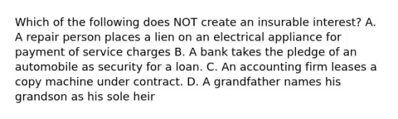 Which of the following does NOT create an insurable interest? A. A repair person places a lien on an electrical appliance for payment of service charges B. A bank takes the pledge of an automobile as security for a loan. C. An accounting firm leases a copy machine under contract. D. A grandfather names his grandson as his sole heir