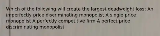 Which of the following will create the largest deadweight loss: An imperfectly price discriminating monopolist A single price monopolist A perfectly competitive firm A perfect price discriminating monopolist