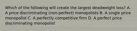 Which of the following will create the largest deadweight loss? A. A price discriminating (non-perfect) monopolists B. A single price monopolist C. A perfectly competitive firm D. A perfect price discriminating monopolist