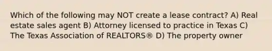 Which of the following may NOT create a lease contract? A) Real estate sales agent B) Attorney licensed to practice in Texas C) The Texas Association of REALTORS® D) The property owner