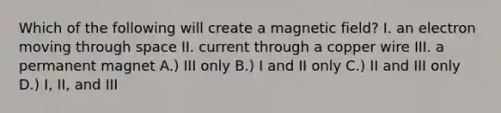 Which of the following will create a magnetic field? I. an electron moving through space II. current through a copper wire III. a permanent magnet A.) III only B.) I and II only C.) II and III only D.) I, II, and III