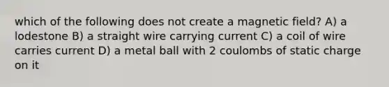 which of the following does not create a magnetic field? A) a lodestone B) a straight wire carrying current C) a coil of wire carries current D) a metal ball with 2 coulombs of static charge on it