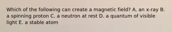 Which of the following can create a magnetic field? A. an x-ray B. a spinning proton C. a neutron at rest D. a quantum of visible light E. a stable atom