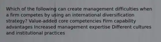 Which of the following can create management difficulties when a firm competes by using an international diversification strategy? Value-added core competencies Firm capability advantages Increased management expertise Different cultures and institutional practices