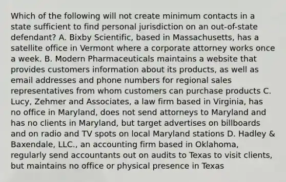 Which of the following will not create minimum contacts in a state sufficient to find personal jurisdiction on an out-of-state defendant? A. Bixby Scientific, based in Massachusetts, has a satellite office in Vermont where a corporate attorney works once a week. B. Modern Pharmaceuticals maintains a website that provides customers information about its products, as well as email addresses and phone numbers for regional sales representatives from whom customers can purchase products C. Lucy, Zehmer and Associates, a law firm based in Virginia, has no office in Maryland, does not send attorneys to Maryland and has no clients in Maryland, but target advertises on billboards and on radio and TV spots on local Maryland stations D. Hadley & Baxendale, LLC., an accounting firm based in Oklahoma, regularly send accountants out on audits to Texas to visit clients, but maintains no office or physical presence in Texas