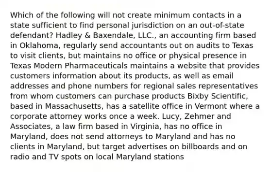 Which of the following will not create minimum contacts in a state sufficient to find personal jurisdiction on an out-of-state defendant? Hadley & Baxendale, LLC., an accounting firm based in Oklahoma, regularly send accountants out on audits to Texas to visit clients, but maintains no office or physical presence in Texas Modern Pharmaceuticals maintains a website that provides customers information about its products, as well as email addresses and phone numbers for regional sales representatives from whom customers can purchase products Bixby Scientific, based in Massachusetts, has a satellite office in Vermont where a corporate attorney works once a week. Lucy, Zehmer and Associates, a law firm based in Virginia, has no office in Maryland, does not send attorneys to Maryland and has no clients in Maryland, but target advertises on billboards and on radio and TV spots on local Maryland stations