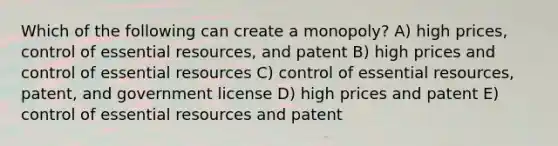 Which of the following can create a monopoly? A) high prices, control of essential resources, and patent B) high prices and control of essential resources C) control of essential resources, patent, and government license D) high prices and patent E) control of essential resources and patent