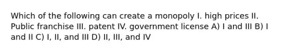 Which of the following can create a monopoly I. high prices II. Public franchise III. patent IV. government license A) I and III B) I and II C) I, II, and III D) II, III, and IV