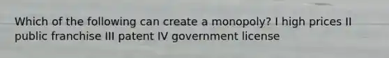 Which of the following can create a monopoly? I high prices II public franchise III patent IV government license