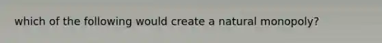 which of the following would create a natural monopoly?