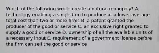 Which of the following would create a natural monopoly? A. technology enabling a single firm to produce at a lower average total cost than two or more firms B. a patent granted the producer of the good or service C. an exclusive right granted to supply a good or service D. ownership of all the available units of a necessary input E. requirement of a government license before the firm can sell the good or service