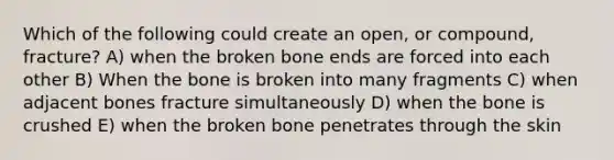 Which of the following could create an open, or compound, fracture? A) when the broken bone ends are forced into each other B) When the bone is broken into many fragments C) when adjacent bones fracture simultaneously D) when the bone is crushed E) when the broken bone penetrates through the skin