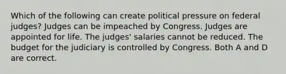 Which of the following can create political pressure on federal judges? Judges can be impeached by Congress. Judges are appointed for life. The judges' salaries cannot be reduced. The budget for the judiciary is controlled by Congress. Both A and D are correct.