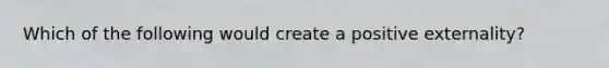 Which of the following would create a positive externality?