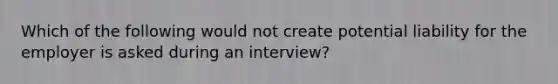 Which of the following would not create potential liability for the employer is asked during an interview?